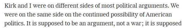 Snip from NYT article: Kirk and I were on different sides of most political arguments. We were on the same side on the continued possibility of American politics. 