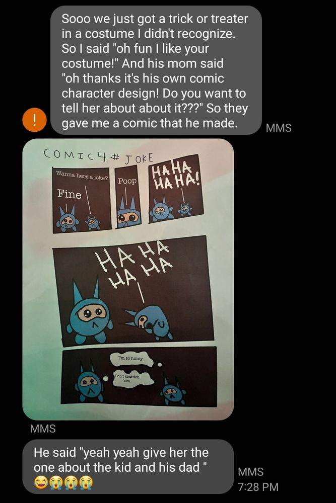Text messages which read:

"Sooo we just got a trick or treater in a costume I didn't recognize. So I said "oh fun I like your costume!" And his mom said "oh thanks it's his own comic character design! Do you want to tell her about about it???" So they gave me a comic that he made."

(Comic attached, described in next image) 

"He said "yeah yeah give her the one about the kid and his dad " 😂😭😭😭"