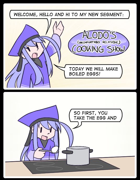 Panel 1:
"Welcome, hello and hi to my new segment:"
"Alodo's (uncomfortably relatable) Cooking Show"
"Today we will make boiled eggs!"

Panel 2:
"So first, you take the egg and"
