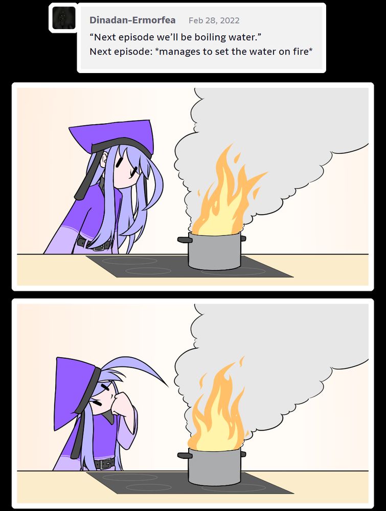 "Next episode we'll be boiling water.
Next episode: *manages to set the water on fire*"

Alodo proceeds to stare curiously at a pot that's currently going up in flames.