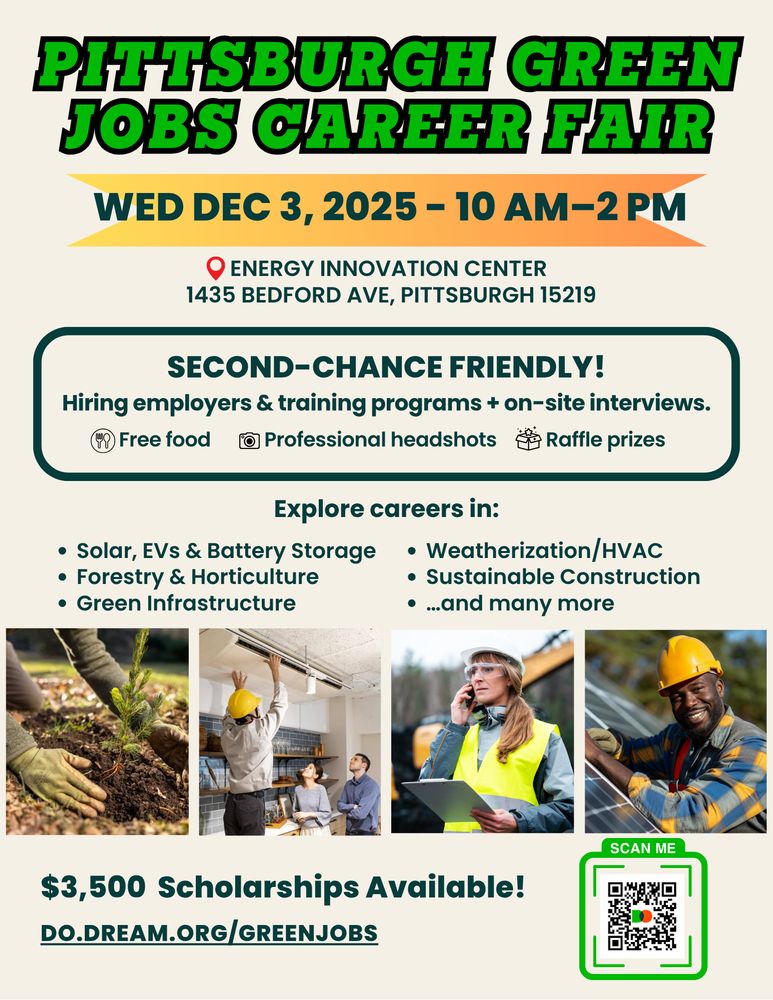 Image alt text: flyer for the Pittsburgh Green Jobs Career Fair.. Header reads in large, bold green letters, “Pittsburgh Jobs Career Fair”. Relevant info includes date (Wednesday December 3 2025, 10AM-2PM) and location (Energy Innovation Center, 1435 Bedford Ave). “Explore careers in solar, EVs & Battery Storage, Green Infrastructure…and many more”. Beneath are 4 letters featuring people in employment at green facilities. Large letters at the bottom read: “$3,500 scholarships available!” QR code goes to this link: do.dream.org/greenjobs 