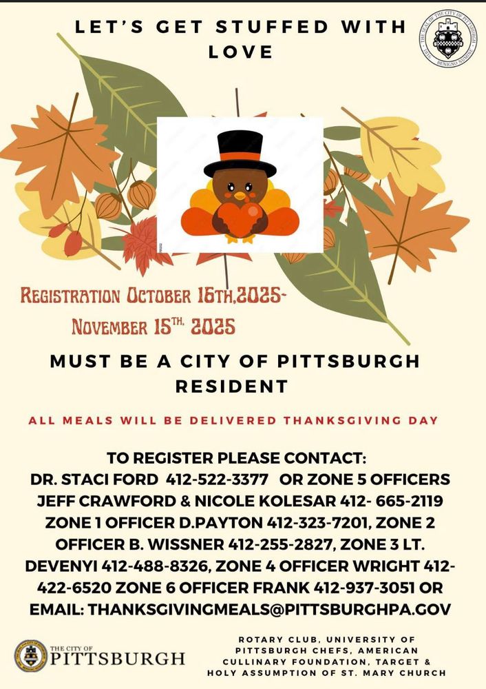Flyer with the following information: 
Are you or someone you know in need of a meal this Thanksgiving? 🦃

Pittsburgh Police will once again be hand-delivering meals to those in need on Thanksgiving Day in the City of Pittsburgh! 

The deadline to request a meal is Saturday, November 15. MUST BE A CITY OF PITTSBURGH RESIDENT TO REGISTER.

District 5 residents should register with Officer Wright at Zone 4: 412-937-3051 or email thanksgivingmeal@pittsburghpa.gov
