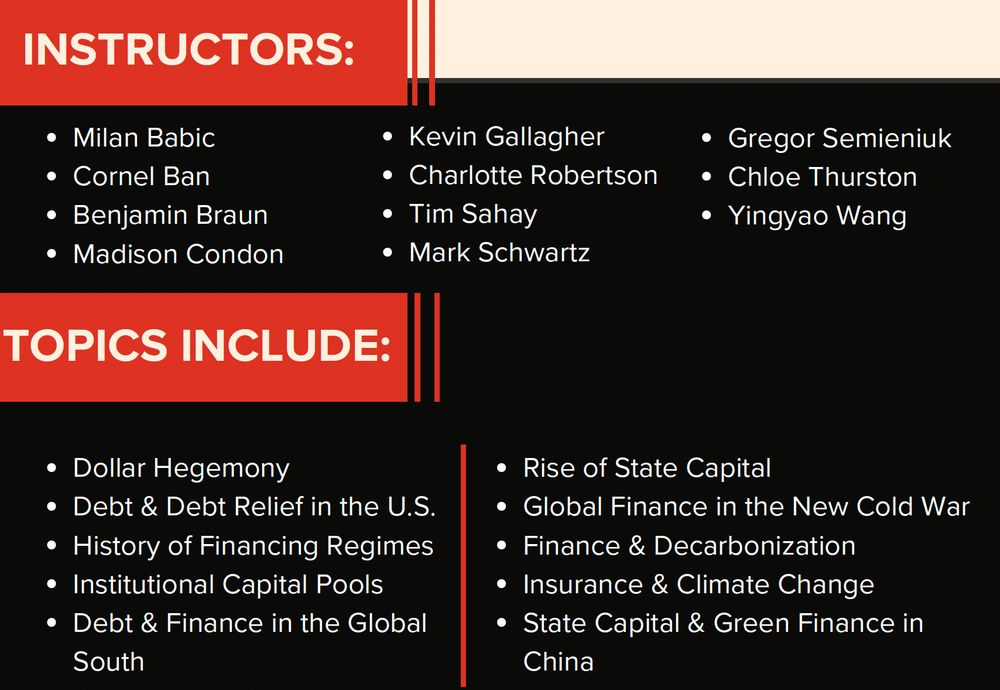 INSTRUCTORS:
Milan Babic
Cornel Ban
Benjamin Braun
Madison Condon
Kevin Gallagher
Charlotte Robertson
Tim Sahay
Mark Schwartz
Gregor Semieniuk
Chloe Thurston
Yingyao Wang

TOPICS INCLUDE:
Dollar Hegemony
Debt & Debt Relief in the U.S.
History of Financing Regimes
Institutional Capital Pools
Debt & Finance in the Global South
Rise of State Capital
Global Finance in the New Cold War
Finance & Decarbonization
Insurance & Climate Change
State Capital & Green Finance in China