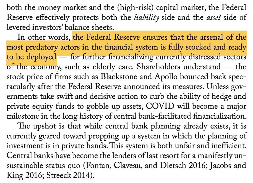 both the money market and the (high-risk) capital market, the FederalReserve effectively protects both the liability side and the asset side oflevered investors’ balance sheets.In other words, the Federal Reserve ensures that the arsenal of themost predatory actors in the financial system is fully stocked and readyto be deployed — for further financializing currently distressed sectorsof the economy, such as elderly care. Shareholders understand — thestock price of firms such as Blackstone and Apollo bounced back spec-tacularly after the Federal Reserve announced its measures. Unless gov-ernments take swift and decisive action to curb the ability of hedge andprivate equity funds to gobble up assets, COVID will become a majormilestone in the long history of central bank-facilitated financialization.The upshot is that while central bank planning already exists, it iscurrently geared toward propping up a system in which the planning ofinvestment is in private hands. This system is both unfair and inefficient.Central banks have become the lenders of last resort for a manifestly un-sustainable status quo (Fontan, Claveau, and Dietsch 2016; Jacobs andKing 2016; Streeck 2014).