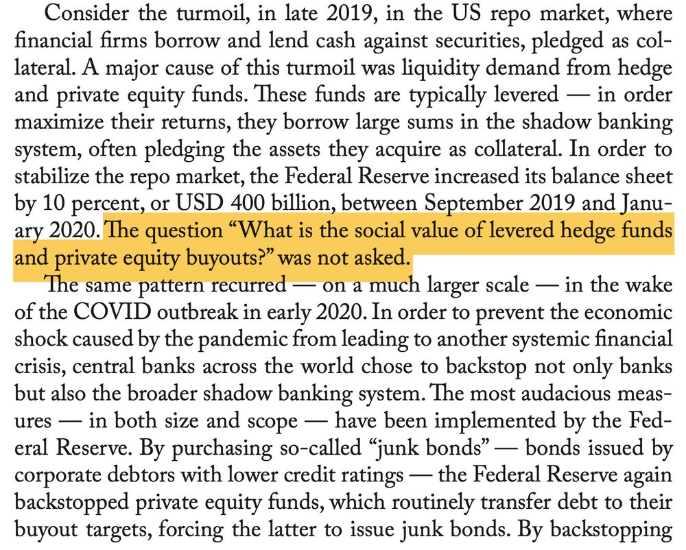 Consider the turmoil, in late 2019, in the US repo market, wherefinancial firms borrow and lend cash against securities, pledged as col-lateral. A major cause of this turmoil was liquidity demand from hedgeand private equity funds. These funds are typically levered — in ordermaximize their returns, they borrow large sums in the shadow bankingsystem, often pledging the assets they acquire as collateral. In order tostabilize the repo market, the Federal Reserve increased its balance sheetby 10 percent, or USD 400 billion, between September 2019 and Janu-ary 2020. The question “What is the social value of levered hedge fundsand private equity buyouts?” was not asked.The same pattern recurred — on a much larger scale — in the wakeof the COVID outbreak in early 2020. In order to prevent the economicshock caused by the pandemic from leading to another systemic financialcrisis, central banks across the world chose to backstop not only banksbut also the broader shadow banking system. The most audacious meas-ures — in both size and scope — have been implemented by the Fed-eral Reserve. By purchasing so-called “junk bonds” — bonds issued bycorporate debtors with lower credit ratings — the Federal Reserve againbackstopped private equity funds, which routinely transfer debt to theirbuyout targets, forcing the latter to issue junk bonds. By backstopping
