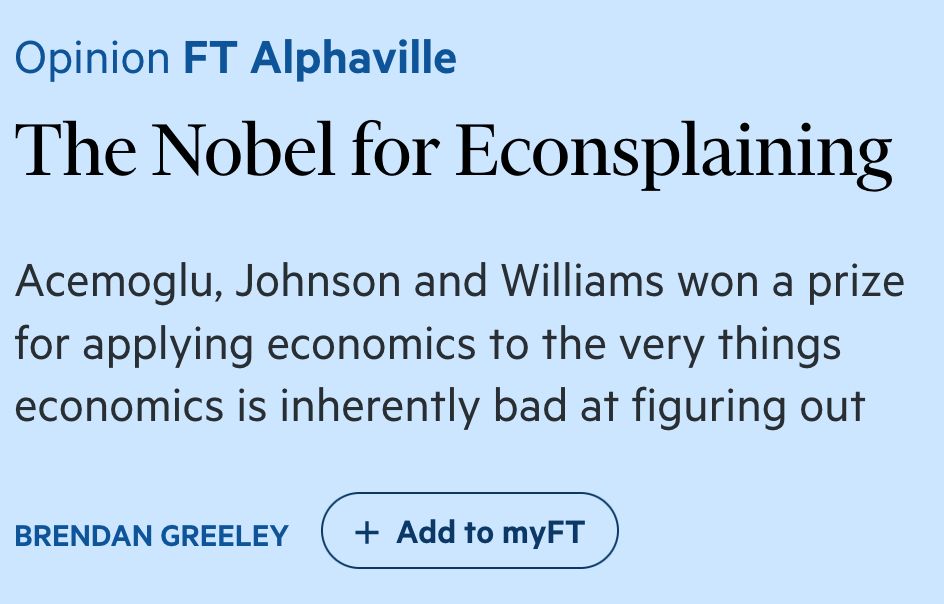 
	Please use the sharing tools found via the share button at the top or side of articles. Copying articles to share with others is a breach of FT.com T&Cs and Copyright Policy. Email licensing@ft.com to buy additional rights. Subscribers may share up to 10 or 20 articles per month using the gift article service. More information can be found at https://www.ft.com/tour.
	https://www.ft.com/content/1e2584d6-65ef-46de-bfb2-28811be65600
The Nobel for Econsplaining

Acemoglu, Johnson and Williams won a prize for applying economics to the very things economics is inherently bad at figuring out

Brendan Greeley
