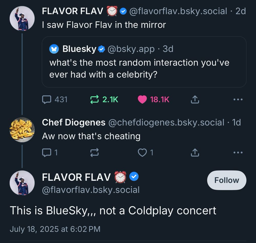 FLAVOR FLAV
• @flavorflav.bsky.social • 2d
I saw Flavor Flav in the mirror
Bluesky • @bsky.app • 3d
what's the most random interaction you've ever had with a celebrity?
431
1 2.1K
18.1K
•• •
Chef Diogenes @chefdiogenes.bsky.social • 1d
Aw now that's cheating
1
1
FLAVOR FLAV
@flavorflav.bsky.social
Follow
This is BlueSky,,, not a Coldplay concert
July 18, 2025 at 6:02 PM