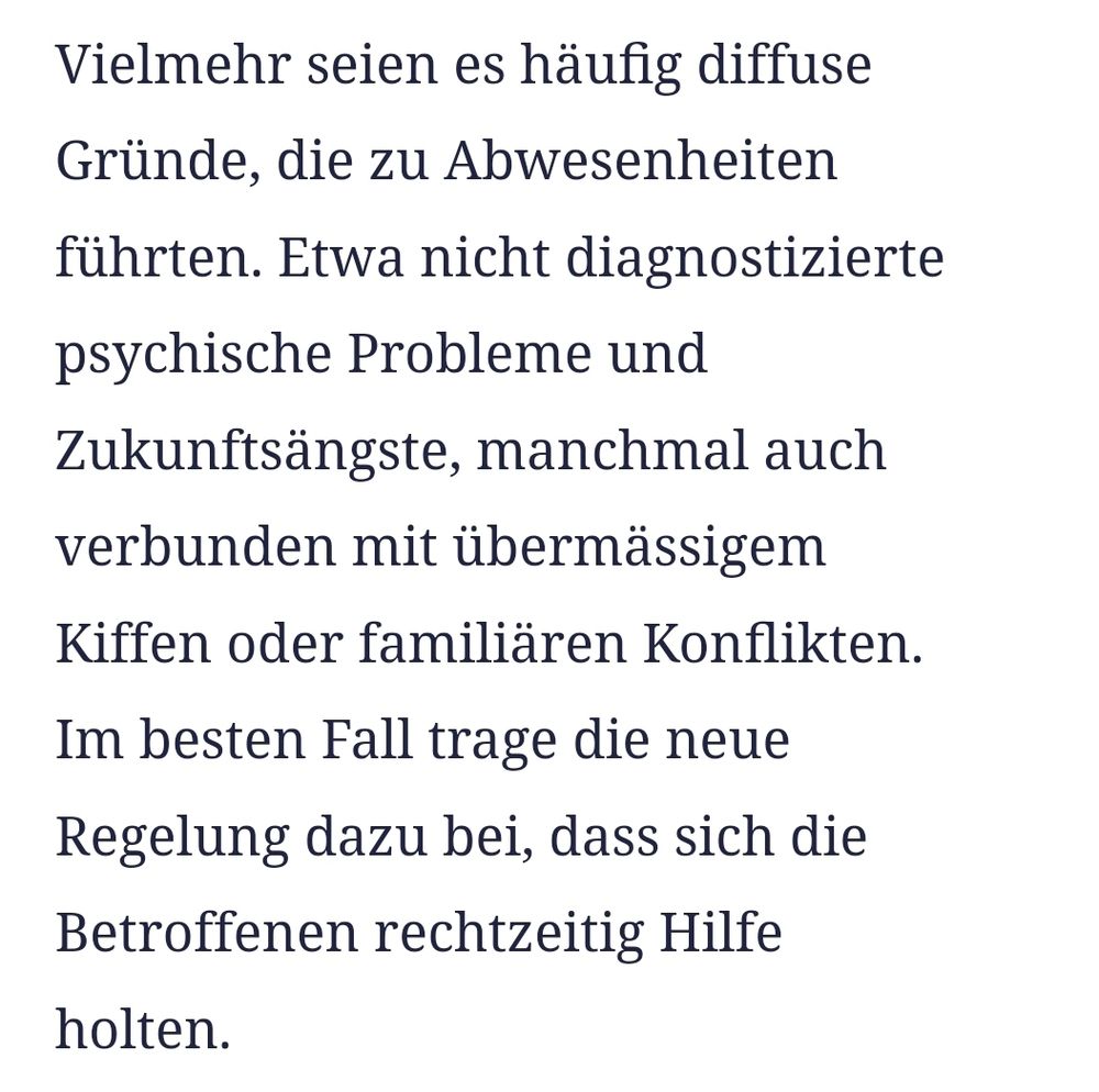 Ausschnitt aus Zeitungsartikel:
Vielmehr seien es häufig diffuse Gründe, die zu Abwesenheiten führten. Etwa nicht diagnostizierte psychische Probleme und Zukunftsängste, manchmal auch verbunden mit übermässigem Kiffen oder familiären Konflikten. Im besten Fall trage die neue Regelung dazu bei, dass sich die Betroffenen rechtzeitig Hilfe holten.