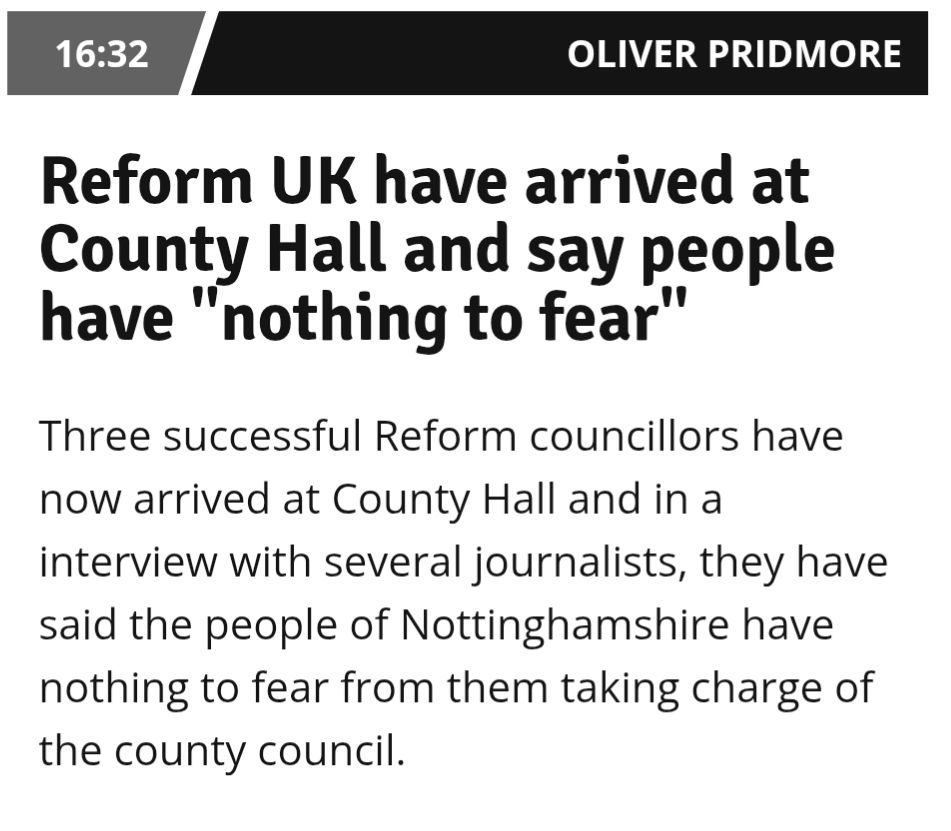 A story from the Nottingham Post about the 2025 local elections. It reads:

Reform UK have arrived at County Hall and say people have "nothing to fear"

Three successful Reform councillors have now arrived at County Hall and in an interview with several journalists, they have said the people of Nottinghamshire have nothing to fear from them taking charge of the county council.