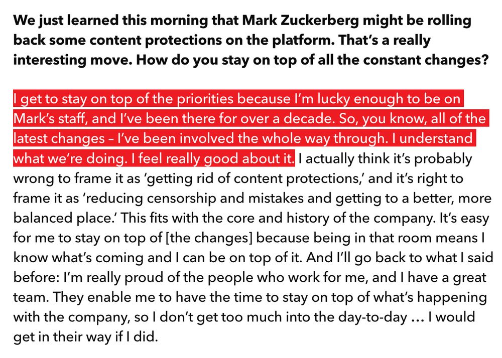question: We just learned this morning that Mark Zuckerberg might be rolling back some content protections on the platform. That’s a really interesting move. How do you stay on top of all the constant changes?

answer: I get to stay on top of the priorities because I’m lucky enough to be on Mark’s staff, and I’ve been there for over a decade. So, you know, all of the latest changes – I’ve been involved the whole way through. I understand what we’re doing. I feel really good about it. I actually think it’s probably wrong to frame it as ‘getting rid of content protections,’ and it’s right to frame it as ‘reducing censorship and mistakes and getting to a better, more balanced place.’ This fits with the core and history of the company. It’s easy for me to stay on top of [the changes] because being in that room means I know what’s coming and I can be on top of it. And I’ll go back to what I said before: I’m really proud of the people who work for me, and I have a great team. They enable me to have the time to stay on top of what’s happening with the company, so I don’t get too much into the day-to-day … I would get in their way if I did. 