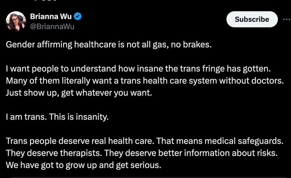 brianna wu talking about trans healthcare being 'fringe' and 'all gas, no brakes' on twitter

---

Gender affirming healthcare is not all gas, no brakes.

I want people to understand how insane the trans fringe has gotten. Many of them literally want a trans health care system without doctors. Just show up, get whatever you want. 

I am trans. This is insanity. 

Trans people deserve real health care. That means medical safeguards. They deserve therapists. They deserve better information about risks. We have got to grow up and get serious.