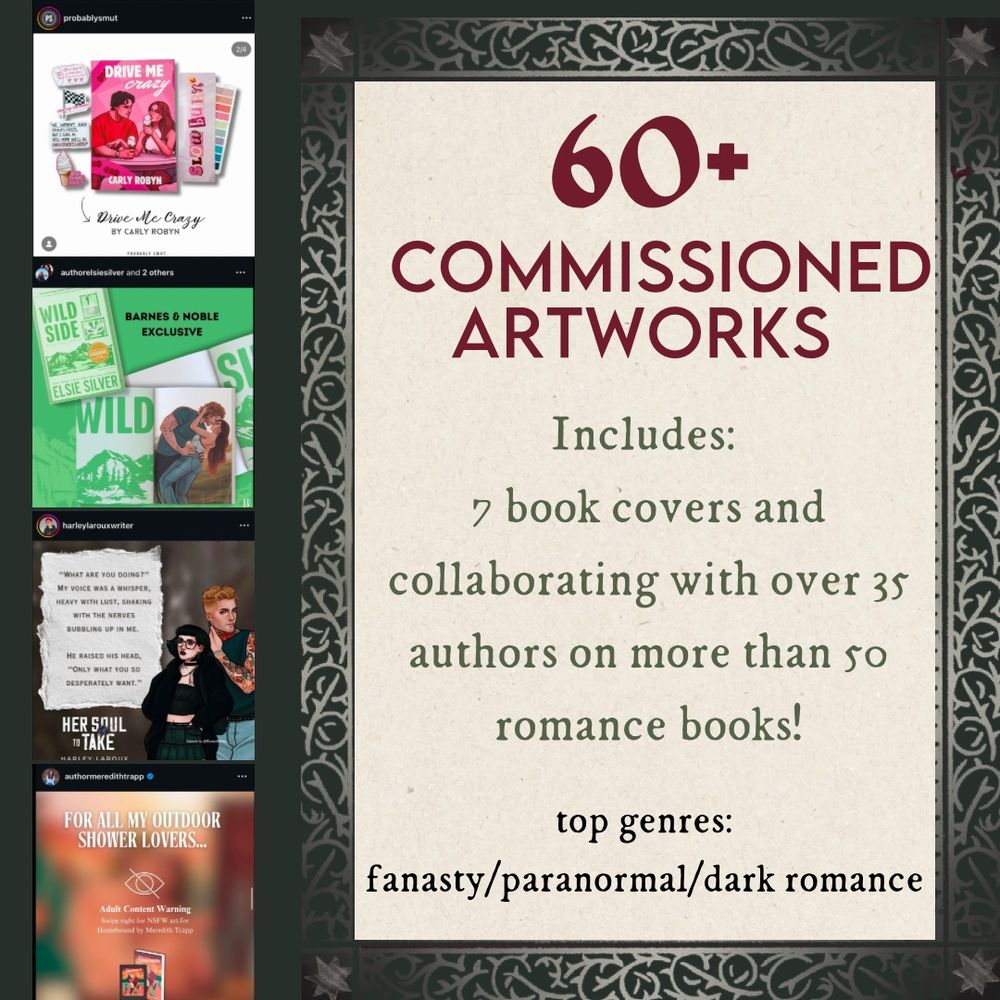 Graphic with the text:
“60+ COMMISSIONED ARTWORKS”
“Includes:
7 book covers and collaborating with over 35 authors on more than 50 romance books!”
“top genres:
fanasty/paranormal/dark romance”

Next to the text is 4 square instagram posts stacked vertically. 

Top post: special edition cover for DRIVE ME CRAZY, CARLY ROBYN. 
Second post: artwork for special editions for WILD SIDE , ELSIE SILVER
Third post: characters art with quote for HER SOUL TO TAKE , HARLEY LAROUX
Bottom post: blurred soft nsfw artwork for HOMEBOUND , MEREDITH TRAPP. 