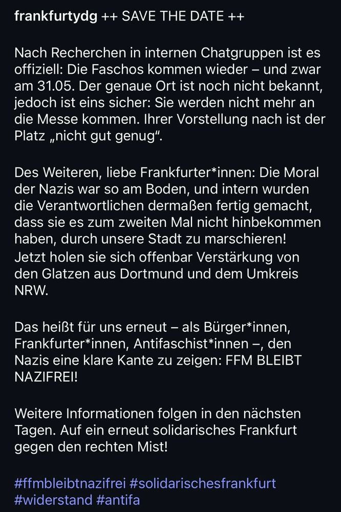 Kopie von instagram Post von frankfurtydg

frankfurtydg ++ SAVE THE DATE ++
Nach Recherchen in internen Chatgruppen ist es offiziell: Die Faschos kommen wieder - und zwar am 31.05. Der genaue Ort ist noch nicht bekannt, jedoch ist eins sicher: Sie werden nicht mehr an die Messe kommen. Ihrer Vorstellung nach ist der Platz „nicht gut genug".
Des Weiteren, liebe Frankfurter*innen: Die Moral der Nazis war so am Boden, und intern wurden die Verantwortlichen dermaßen fertig gemacht, dass sie es zum zweiten Mal nicht hinbekommen haben, durch unsere Stadt zu marschieren!
Jetzt holen sie sich offenbar Verstärkung von den Glatzen aus Dortmund und dem Umkreis
NRW.
Das heißt für uns erneut - als Bürger*innen, Frankfurter*innen, Antifaschist*innen -, den Nazis eine klare Kante zu zeigen: FFM BLEIBT NAZIFREI!
Weitere Informationen folgen in den nächsten Tagen. Auf ein erneut solidarisches Frankfurt gegen den rechten Mist!
#ffmbleibtnazifrei #solidarischesfrankfurt
#widerstand #antifa