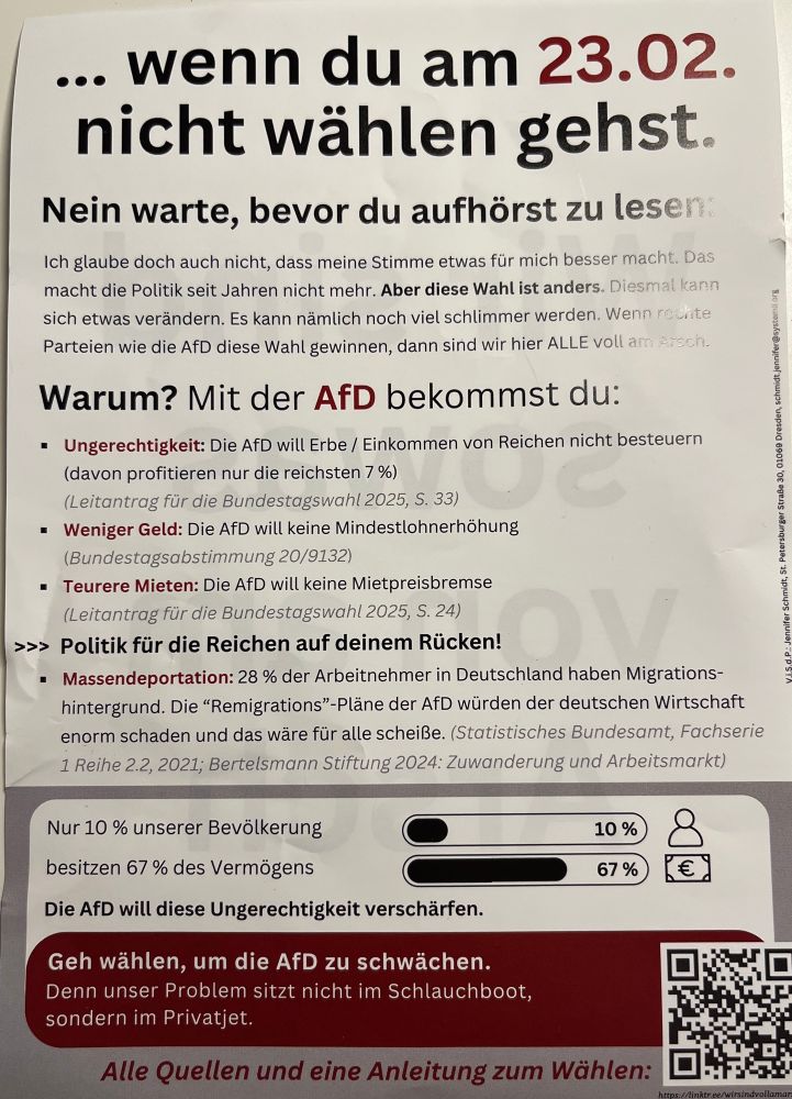 Rückseite des Flugblattes
…wenn du am 23.2. nicht wählen gehst.

Nein warte, bevor du aufhörst zu lesen:
Ich glaube doch auch nicht, dass meine Stimme etwas für mich besser macht. Das macht die Politik seit Jahren nicht mehr. Aber diese Wahl ist anders. Diesmal kann sich etwas verändern. Es kann nämlich noch viel schlimmer werden. Wenn rechte Parteien wie die AfD diese Wahl gewinnen, dann sind wir hier ALLE voll am Arsch.
Warum? Mit der AfD bekommst du:
• Ungerechtigkeit: Die AfD will Erbe / Einkommen von Reichen nicht besteuern (davon profitieren nur die reichsten 7%)
(Leitantrag für die Bundestagswahl 2025, S. 33)
• Weniger Geld: Die AfD will keine Mindestlohnerhöhung
(Bundestagsabstimmung 20/9132)
• Teurere Mieten: Die AfD will keine Mietpreisbremse (Leitantrag für die Bundestagswahl 2025, S. 24)
>>> Politik für die Reichen auf deinem Rücken!
• Massendeportation: 28% der Arbeitnehmer in Deutschland haben Migrations-hintergrund. Die "Remigrations"-Pläne der AfD würden der deutschen Wirtschaft enorm schaden und das wäre für alle scheiße. (Statistisches Bundesamt, Fachserie
1 Reihe 2.2, 2021; Bertelsmann Stiftung 2024: Zuwanderung und Arbeitsmarkt)
Nur 10 % unserer Bevölkerung besitzen 67 % des Vermögens
Die AfD will diese Ungerechtigkeit verschärfen.
(Balkendiagramm, dass die 10 und 67 Prozent visualisiert)
Geh wählen, um die AfD zu schwächen.
Denn unser Problem sitzt nicht im Schlauchboot, sondern im Privatjet.
Alle Quellen und eine Anleitung zum Wählen: (Qr Code, der dazugehörige Link ist im Text des Postings)