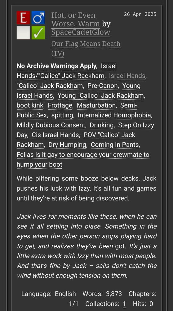 Screenshot of an AO3 summary and tags.


Hot, or Even Worse, Warm by SpaceCadetGlow

Fandoms: Our Flag Means Death (TV)  
Explicit
No Archive Warnings Apply
M/M
Complete Work

26 Apr 2025

Tags

No Archive Warnings Apply
Israel Hands/"Calico" Jack Rackham, Israel Hands, "Calico" Jack Rackham, Pre-Canon Young Israel Hands, Young "Calico" Jack Rackham, boot kink, Frottage, Masturbation, Semi-Public Sex, spitting, Internalized Homophobia, Mildly Dubious Consent, Drinking, Step On Izzy Day, Cis Israel Hands, POV "Calico" Jack Rackham, Dry Humping, Coming In Pants, Fellas is it gay to encourage your crewmate to hump your boot 

Summary

While pilfering some booze below decks, Jack pushes his luck with Izzy. It's all fun and games until they're at risk of being discovered.

Jack lives for moments like these, when he can see it all settling into place. Something in the eyes when the other person stops playing hard to get, and realizes they’ve been got. It’s just a little extra work with Izzy than with most people. And that’s fine by Jack – sails don’t catch the wind without enough tension on them.

Language: English
Words: 3,873
Chapters: 1/1
Collections: 1
Hits: 0 