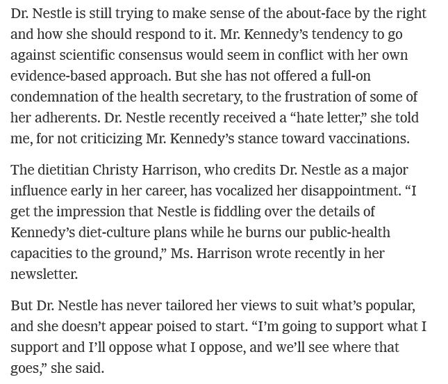 https://www.nytimes.com/2025/04/07/well/marion-nestle-nutrition-food-profile.html

Dr. Nestle is still trying to make sense of the about-face by the right and how she should respond to it. Mr. Kennedy’s tendency to go against scientific consensus would seem in conflict with her own evidence-based approach. But she has not offered a full-on condemnation of the health secretary, to the frustration of some of her adherents. Dr. Nestle recently received a “hate letter,” she told me, for not criticizing Mr. Kennedy’s stance toward vaccinations.

The dietitian Christy Harrison, who credits Dr. Nestle as a major influence early in her career, has vocalized her disappointment. “I get the impression that Nestle is fiddling over the details of Kennedy’s diet-culture plans while he burns our public-health capacities to the ground,” Ms. Harrison wrote recently in her newsletter.

But Dr. Nestle has never tailored her views to suit what’s popular, and she doesn’t appear poised to start. “I’m going to support what I support and I’ll oppose what I oppose, and we’ll see where that goes,” she said.