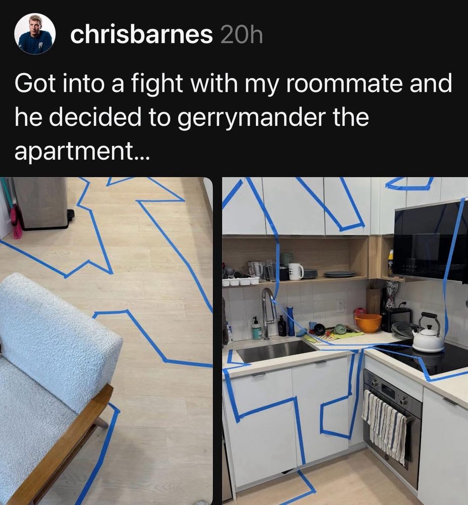 The meme shows two photos side by side, overlaid with a caption from someone named “chrisbarnes” that says: “Got into a fight with my roommate and he decided to gerrymander the apartment…”

The left image shows part of a living room floor with long, irregular blue tape lines creating strange, jagged shapes that don’t follow the furniture or walls logically. The right image shows the kitchen, also covered in random, winding blue tape borders — some go across cabinets, appliances, and counters in awkward ways. The tape outlines mimic oddly drawn district maps, making the joke that the roommate “redrew” the apartment boundaries in a nonsensical way, like gerrymandering political districts.