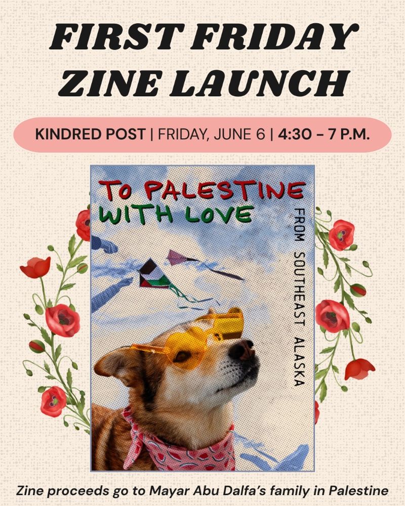 Poster for zine launch event at Kindred Post in Juneau AK, Friday June 6th, 4:30pm-7pm. Shoes cover of the zine (a sled dog with yellow heart shaped sunglasses, in the background is a whale and 2 kites flying in the air. Title says: To Palestine With Love From Southeast Alaska) Zine is surrounded by poppies.
Zine proceeds go to Mayar Abu Dalfa’s family in Palestine.