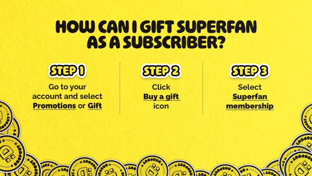 Guide explaining how to gift a a Superfan subscription as a Dropout subscriber in three easy steps.

Center title text reads: How can I gift Superfan as a subscriber?

From left to right -- text that reads Step 1: Go to your account and select Promotions or Gift. Note: Promotions and Gift are bold and underlined 

Going left tonight, in the center of graphic text that reads Step 2: Click Buy a gift icon. Note: "Buy a gift" bolded and underlined 

On the far right, text that reads: Step 3: Select Superfan membership. Note: "Superfan membership" bolded and underlined