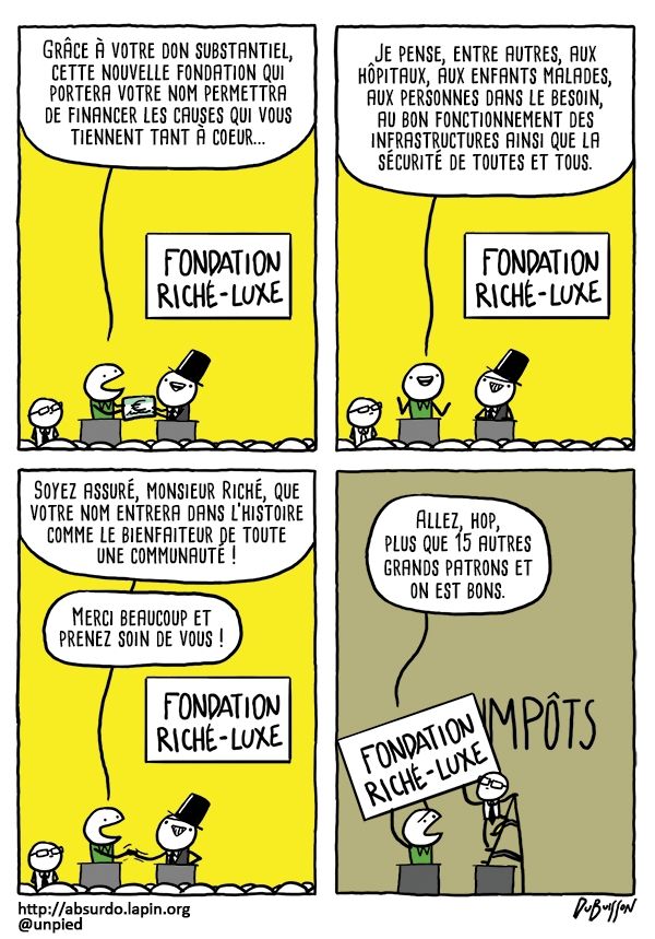 BD. Un milliardaire donne un gros chèque devant un panneau "Fondation Riché-Luxe".
Le receveur du chèque dit : Grâce à votre don substantiel, cette nouvelle fondation qui portera votre nom permettra de financer les causes qui vous tiennent tant à cœur. Je pense entre autres aux hôpitaux, aux enfants malades, aux personnes dans le besoin,au bon fonctionnement des infrastructures ainsi que la sécurité de toutes et tous. Soyez assuré Monsieur Riché que votre nom entrera dans l'histoire comme le bienfaiteur de toute une communauté. Merci beaucoup et prenez soin de vous.
Après la cérémonie, la personne qui a reçu le chèque aide un autre personnage à enlever la pancarte "Fondation Riché-Luxe" derrière laquelle on peut voir le mot "impôts".
Le personnage dit : Allez hop, plus que 15 autres grands patrons et on est bon.