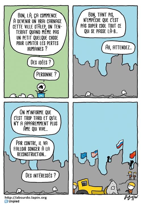 Un personnage de l'ONU dit : Bon là ça commence à devenir un vrai carnage cette ville d'Alep, on tenterait quand même pas un petit quelque chose pour limiter les pertes humaines ? Des idées ? Personne ?
Sur une image de ruine, il continue : Bon tant pis, n'empêche que c'est pas super cool tout ce qui se passe là-bas... ah, attendez... on m'informe que c'est trop tard et qu'il n'y a apparemment plus âme qui vive. Par contre il va falloir songer à la reconstruction. Des intéressés. On voit alors une pelleteuse et des ouvriers sur les ruines et les drapeaux européen, américain, russe et chinois.