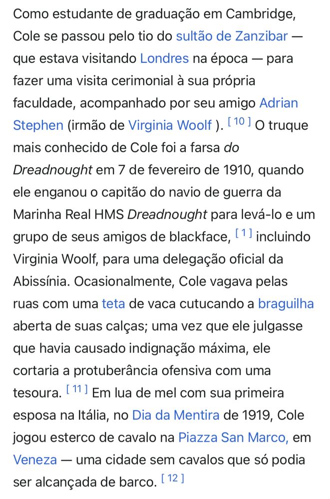 Como estudante de graduação em Cambridge, Cole se passou pelo tio do sultão de Zanzibar — que estava visitando Londres na época - para fazer uma visita cerimonial à sua própria faculdade, acompanhado por seu amigo Adrian
Stephen (irmão de Virginia Woolf). O truque mais conhecido de Cole foi a farsa do Dreadnought em 7 de fevereiro de 1910, quando ele enganou o capitão do navio de guerra da Marinha Real HMS Dreadnought para levá-lo e um grupo de seus amigos de blackface, incluindo Virginia Woolf, para uma delegação oficial da Abissínia. Ocasionalmente, Cole vagava pelas ruas com uma teta de vaca cutucando a braguilha aberta de suas calças; uma vez que ele julgasse que havia causado indignação máxima, ele cortaria a protuberância ofensiva com uma tesoura. Em lua de mel com sua primeira esposa na Itália, no Dia da Mentira de 1919, Cole jogou esterco de cavalo na Piazza San Marco, em Veneza - uma cidade sem cavalos que só podia ser alcançada de barco.