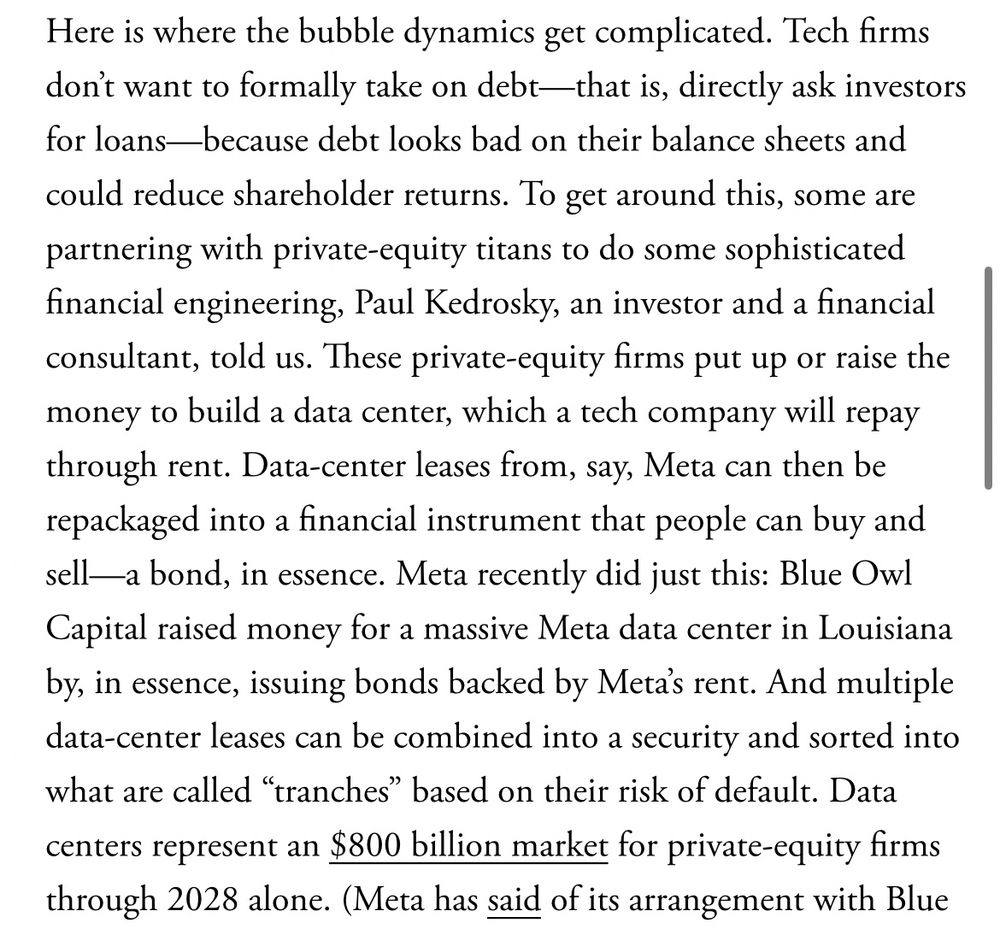 Here is where the bubble dynamics get complicated. Tech firms don't want to formally take on debt—that is, directly ask investors for loans—because debt looks bad on their balance sheets and
could reduce shareholder returns. To get around this, some are partnering with private-equity titans to do some sophisticated financial engineering, Paul Kedrosky, an investor and a financial consultant, told us. These private-equity firms put up or raise the money to build a data center, which a tech company will repay through rent. Data-center leases from, say, Meta can then be repackaged into a financial instrument that people can buy and sell—a bond, in essence. Meta recently did just this: Blue Owl Capital raised money for a massive Meta data center in Louisiana by, in essence, issuing bonds backed by Meta's rent. And multiple data-center leases can be combined into a security and sorted into what are called "tranches" based on their risk of default. Data centers represent an $800 billion market for private-equity firms through 2028 alone.