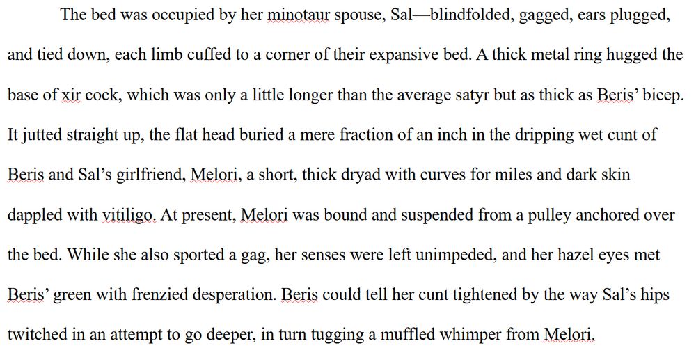 The bed was occupied by her minotaur spouse, Sal—blindfolded, gagged, ears plugged, and tied down, each limb cuffed to a corner of their expansive bed. A thick metal ring hugged the base of xir cock, which was only a little longer than the average satyr but as thick as Beris’ bicep. It jutted straight up, the flat head buried a mere fraction of an inch in the dripping wet cunt of Beris and Sal’s girlfriend, Melori, a short, thick dryad with curves for miles and dark skin dappled with vitiligo. At present, Melori was bound and suspended from a pulley anchored over the bed. While she also sported a gag, her senses were left unimpeded, and her hazel eyes met Beris’ green with frenzied desperation. Beris could tell her cunt tightened by the way Sal’s hips twitched in an attempt to go deeper, in turn tugging a muffled whimper from Melori.