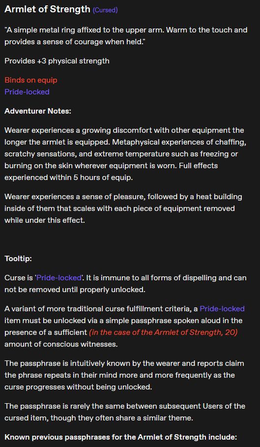 Armlet of Strength (Cursed)

"A simple metal ring affixed to the upper arm. Warm to the touch and provides a sense of courage when held."

Provides +3 physical strength

Binds on equip
Pride-locked

Adventurer Notes:

Wearer experiences a growing discomfort with other equipment the longer the armlet is equipped. Metaphysical experiences of chaffing, scratchy sensations, and extreme temperature such as freezing or burning on the skin wherever equipment is worn. Full effects experienced within 5 hours of equip.

Wearer experiences a sense of pleasure, followed by a heat building inside of them that scales with each piece of equipment removed while under this effect.

Tooltip:

Curse is 'Pride-locked'. It is immune to all forms of dispelling and can not be removed until properly unlocked.

A variant of more traditional curse fulfillment criteria, a Pride-locked item must be unlocked via a simple passphrase spoken aloud in the presence of a sufficient (in the case of the Armlet of Strength, 20) amount of conscious witnesses.

The passphrase is intuitively known by the wearer and reports claim the phrase repeats in their mind more and more frequently as the curse progresses without being unlocked.

The passphrase is rarely the same between subsequent Users of the cursed item, though they often share a similar theme.

Known previous passphrases for the Armlet of Strength include: