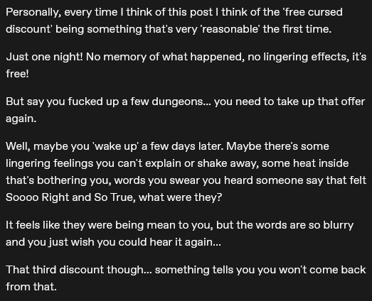 Personally, every time I think of this post I think of the 'free cursed discount' being something that's very 'reasonable' the first time.

Just one night! No memory of what happened, no lingering effects, it's free!

But say you fucked up a few dungeons... you need to take up that offer again.

Well, maybe you 'wake up' a few days later. Maybe there's some lingering feelings you can't explain or shake away, some heat inside that's bothering you, words you swear you heard someone say that felt Soooo Right and So True, what were they?

It feels like they were being mean to you, but the words are so blurry and you just wish you could hear it again...

That third discount though... something tells you you won't come back from that.