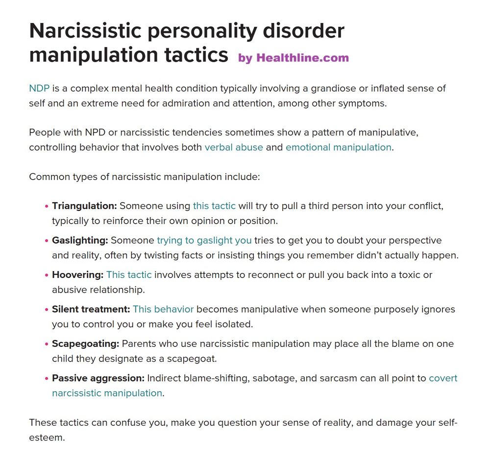 Narcissistic personality disorder manipulation tactics
NDP is a complex mental health condition typically involving a grandiose or inflated sense of self and an extreme need for admiration and attention, among other symptoms.

People with NPD or narcissistic tendencies sometimes show a pattern of manipulative, controlling behavior that involves both verbal abuse and emotional manipulation.

Common types of narcissistic manipulation include:

Triangulation: Someone using this tactic will try to pull a third person into your conflict, typically to reinforce their own opinion or position.
Gaslighting: Someone trying to gaslight you tries to get you to doubt your perspective and reality, often by twisting facts or insisting things you remember didn’t actually happen.
Hoovering: This tactic involves attempts to reconnect or pull you back into a toxic or abusive relationship.
Silent treatment: This behavior becomes manipulative when someone purposely ignores you to control you or make you feel isolated.
Scapegoating: Parents who use narcissistic manipulation may place all the blame on one child they designate as a scapegoat.
Passive aggression: Indirect blame-shifting, sabotage, and sarcasm can all point to covert narcissistic manipulation.
These tactics can confuse you, make you question your sense of reality, and damage your self-esteem.
by Healthline.com