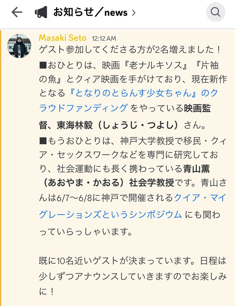 Discordのスクショ。
内容は次のとおり。

お知らせ/news >
Masaki Seto 12:12 AM
ゲスト参加してくださる方が2名増えました！
■おひとりは、映画『老ナルキソス』『片袖の魚』とクイア映画を手がけており、現在新作となる『となりのとらんす少女ちゃん』のクラウドファンディングをやっている映画監督、東海林毅（しょうじ・つよし）さん。
■もうおひとりは、神戸大学教授で移民・クイア・セックスワークなどを専門に研究しており、社会運動にも長く携わっている青山（あおやま・かおる） 社会学教授です。青山さんは6/7～6/8に神戸で開催されるクイア・マイグレーションズというシンポジウムにも関わっていらっしゃいます。
既に10名近いゲストが決まっています。日程は少しずつアナウンスしていきますのでお楽しみに！