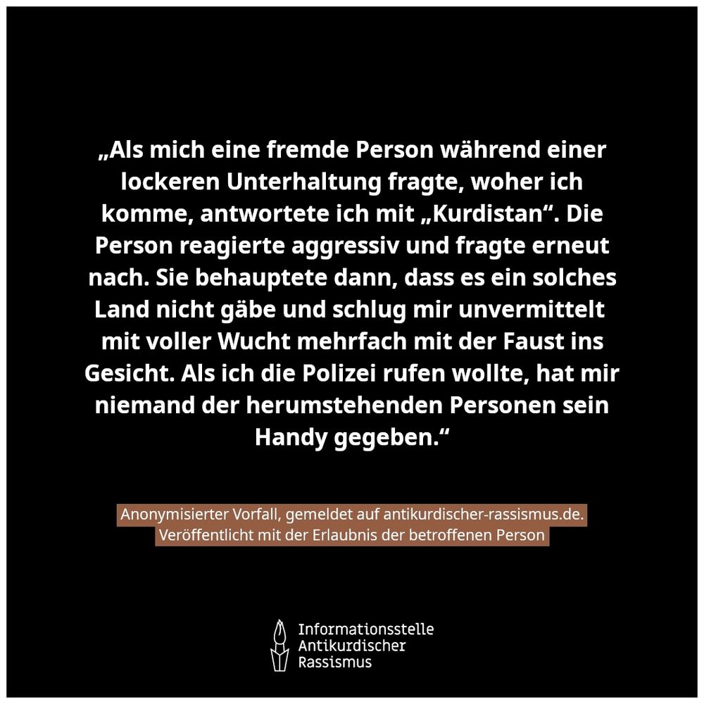 Schwarzer Hintergrund mit dem Text: „Als mich eine fremde Person während einer lockeren Unterhaltung fragte, woher ich komme, antwortete ich mit „Kurdistan“. Die Person reagierte aggressiv und fragte erneut nach. Sie behauptete dann, dass es ein solches Land nicht gäbe und schlug mir unvermittelt mit voller Wucht mehrfach mit der Faust ins Gesicht. Als ich die Polizei rufen wollte, hat mir niemand der herumstehenden Personen sein Handy gegeben.“ Anonymisierter Vorfall, gemeldet auf antikurdischer-rassismus.de. Veröffentlicht mit der Erlaubnis der betroffenen Person