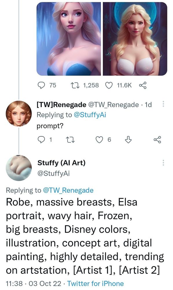 a screenshot from twitter dated 03 OCT 22, showing two AI generated images that vaguely look like elsa wearing a bra.

[TW] Renegade #TW_Renegade - 1d
Replying to @StuffyAi
Prompt?
1 comment no reblogs 6 likes

Stuffy (AI Art) @StuffyAi
Replying to @Tw_Renegade
Robe, massive breasts, Elsa portrait, wavy hair, Frozen, big breasts, Disney colors, illustration, concept art, digital painting, highly detailed, tending on ArtStation, [Artist1], [Artist 2]