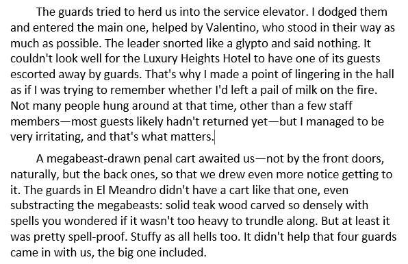 A screenshot of some text that reads: The guards tried to herd us into the service elevator. I dodged them and entered the main one, helped by Valentino, who stood in their way as much as possible. The leader snorted like a glypto and said nothing. It couldn't look well for the Luxury Heights Hotel to have one of its guests escorted away by guards. That's why I made a point of lingering in the hall as if I was trying to remember whether I'd left a pail of milk on the fire. Not many people hung around at that time, other than a few staff members—most guests likely hadn't returned yet—but I managed to be very irritating, and that's what matters.

A megabeast-drawn penal cart awaited us—not by the front doors, naturally, but the back ones, so that we drew even more notice getting to it. The guards in El Meandro didn't have a cart like that one, even substracting the megabeasts: solid teak wood carved so densely with spells you wondered if it wasn't too heavy to trundle along. But at least it was pretty spell-proof. Stuffy as all hells too. It didn't help that four guards came in with us, the big one included.
