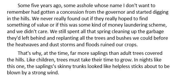 A screenshot of some text that reads: Some five years ago, some asshole whose name I don't want to remember had gotten a concession from the governor and started digging in the hills. We never really found out if they really hoped to find something of value or if this was some kind of money laundering scheme, and we didn't care. We still spent all that spring cleaning up the garbage they'd left behind and replanting all the trees and bushes we could before the heatwaves and dust storms and floods ruined our crops.

That's why, at the time, far more saplings than adult trees covered the hills. Like children, trees must take their time to grow. In nights like this one, the saplings’s skinny trunks looked like helpless sticks about to be blown by a strong wind.