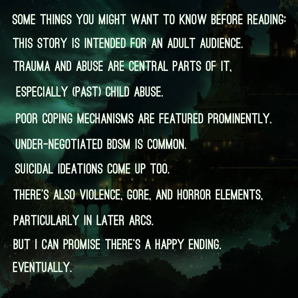A picture of a very green palace-like building in a very green jungle. Text says: Some things you might want to know before reading: This story is intended for an adult audience. Trauma and abuse are central parts of it, especially (past) child abuse. Poor coping mechanisms are featured prominently. Under-negotiated BDSM is common. Suicidal ideations come up too. There's also violence, gore, and horror elements, particularly in later arcs. But I can promise there's a happy ending. Eventually.