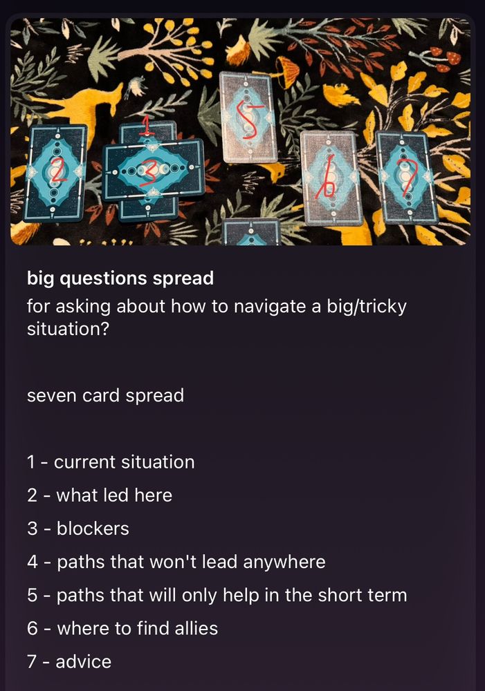 big questions spread
for asking about how to navigate a big/tricky situation?
seven card spread
1 - current situation
2 - what led here
3 - blockers
4 - paths that won't lead anywhere
5 - paths that will only help in the short term
6 - where to find allies
7 - advice