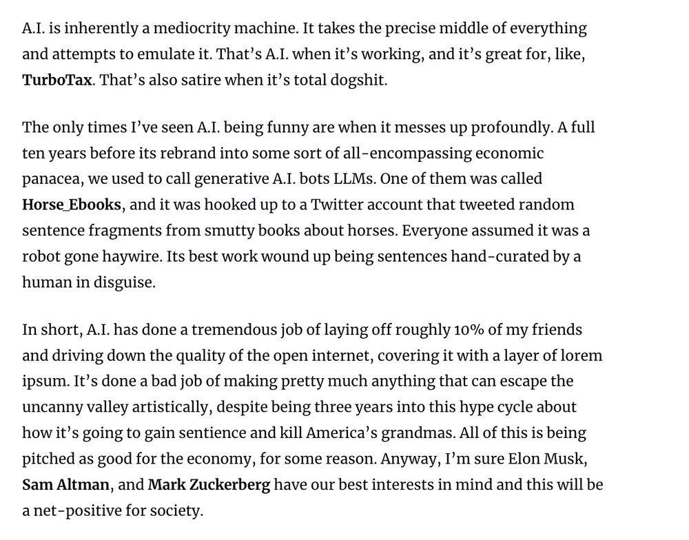 A.I. is inherently a mediocrity machine. It takes the precise middle of everything and attempts to emulate it. That's A.I. when it's working, and it's great for, like, TurboTax. That's also satire when it's total dogshit.

The only times I've seen A.I. being funny are when it messes up profoundly. A full ten years before its rebrand into some sort of all -encompassing economic panacea, we used to call generative A.I. bots LLMs. One of them was called Horse Ebooks, and it was hooked up to a Twitter account that tweeted random sentence fragments from smutty books about horses. Everyone assumed it was a
robot gone haywire. Its best work wound up being sentences hand-curated by a human in disguise. 

In short, A.I. has done a tremendous job of laying off roughly 10% of my friends and driving down the quality of the open internet, covering it with a layer of lorem ipsum. It's done a bad job of making pretty much anything that can escape the uncanny valley artistically, despite being three years into this hype cycle about
how it's going to gain sentience and kill America's grandmas. All of this is being pitched as good for the economy, for some reason. Anyway, I'm sure Elon Musk, Sam Altman, and Mark Zuckerberg have our best interests in mind and this will be a net-positive for society.