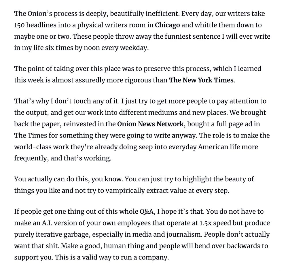 The Onion's process is deeply, beautifully inefficient. Every day, our writers take 150 headlines into a physical writers room in Chicago and whittle them down to maybe one or two. These people throw away the funniest sentence I will ever write in my life six times by noon every weekday.

The point of taking over this place was to preserve this process, which I learned this week is almost assuredly more rigorous than The New York Times. 

That's why I don't touch any of it. I just try to get more people to pay attention to the output, and get our work into different mediums and new places. We brought back the paper, reinvested in the Onion News Network, bought a full page ad in The Times for something they were going to write anyway. 

The role is to make the world-class work they're already doing seep into everyday American life more frequently, and that's working. You actually can do this, you know. You can just try to highlight the beauty of things you like and not try to vampirically extract value at every step. If people get one thing out of this whole Q&A, I hope it's that. You do not have to make an A.I. version of your own employees that operate at 1.5x speed but produce purely iterative garbage, especially in media and journalism. People don't actually want that shit. Make a good, human thing and people will bend over backwards to support you. This is a valid way to run a company.