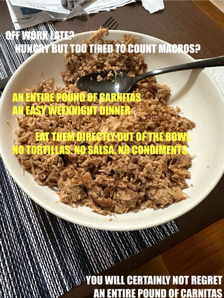 A picture of a bowl of carnitas. The caption text reads:

“Off work late? Hungry but too tired to count macros?

An entire pound of carnitas. An easy weeknight dinner. 
Eat them directly out of the bowl. No tortillas. No salsa. No condiments. 

You will certainly not regret an entire pound of carnitas.”