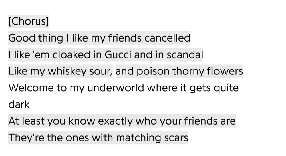 Chorus aus dem Song „Cancelled!“: „Good thing I like my friends cancelled
I like 'em cloaked in Gucci and in scandal
Like my whiskey sour, and poison thorny flowers
Welcome to my underworld where it gets quite dark
At least you know exactly who your friends are
They're the ones with matching scars“