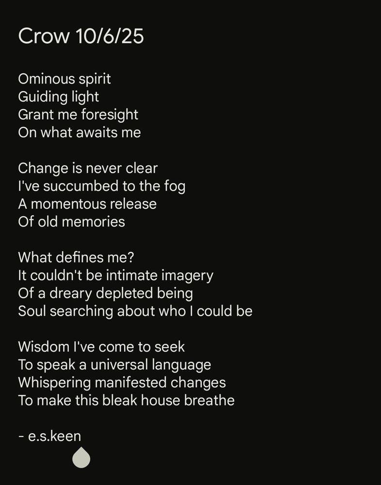 Ominous spirit /
Guiding light /
Grant me foresight /
On what awaits me /

Change is never clear /
I've succumbed to the fog /
A momentous release /
Of old memories /

What defines me? /
It couldn't be intimate imagery /
Of a dreary depleted being /
Soul searching about who I could be /

Wisdom I've come to seek /
To speak a universal language /
Whispering manifested changes /
To make this bleak house breathe /

-e.s.keen