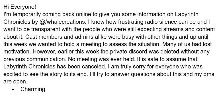 Hi Everyone!
I’m temporarily coming back online to give you some information on Labyrinth Chronicles by @/whalecreations. I know how frustrating radio silence can be and I want to be transparent with the people who were still expecting streams and content about it. Cast members and admins alike were busy with other things and up until this week we wanted to hold a meeting to assess the situation. Many of us had lost motivation. However, earlier this week the private discord was deleted without any previous communication. No meeting was ever held. It is safe to assume that Labyrinth Chronicles has been canceled. I am truly sorry for everyone who was excited to see the story to its end. I’ll try to answer questions about this and my dms are open. 
Charming 