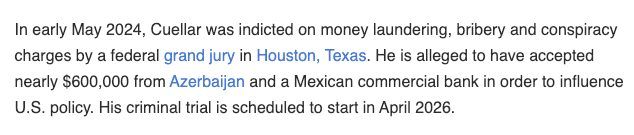 n early May 2024, Cuellar was indicted on money laundering, bribery and conspiracy charges by a federal grand jury in Houston, Texas. He is alleged to have accepted nearly $600,000 from Azerbaijan and a Mexican commercial bank in order to influence U.S. policy. His criminal trial is scheduled to start in April 2026.