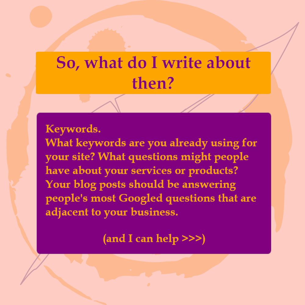 So, what so I write about then? Keywords. What keywords are you already using for your sire? What questions might people have about your services or products? Your blog posts should be answering peaople's most googled questions that are adjacent to your business. (and i can help>>>)
