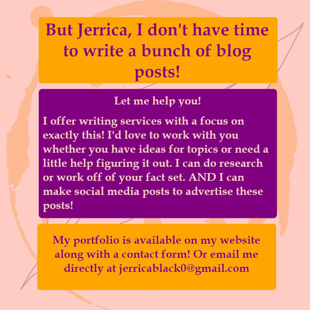 But Jerrica, I don't have time to write a bunch of blog posts! Let me help you! I offer writing services with a focus on exactly this! I'd love to work with you whether you have ideas for topics or need a littl ehelp figuring it out. I can do research or work of of you fact set. AND I can make social media posts to advertise these posts! My portfolio is available on my website along with a contact form! Or email me directly at jerricablack0@gmail.com