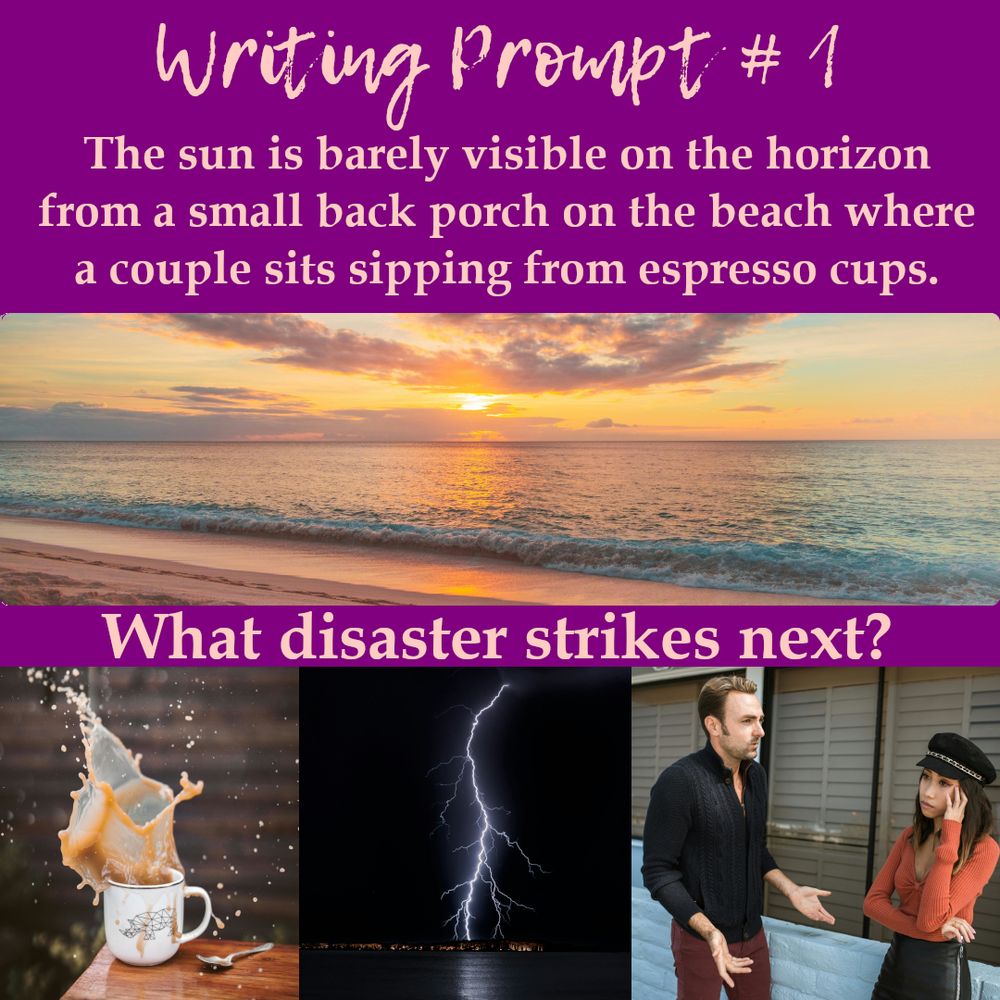 Text reads: Writing Prompt #1. The sun is barely visible on the horizon from a small back porch on the beach where a couple sits sipping from espresso cups.
A photo of the sun setting on a beach.
Text reads: What disaster strikes next?
Form left to right a coffee cup with a large splash coming out of it, a lightning strike in a dark sky, a frustrated couple.