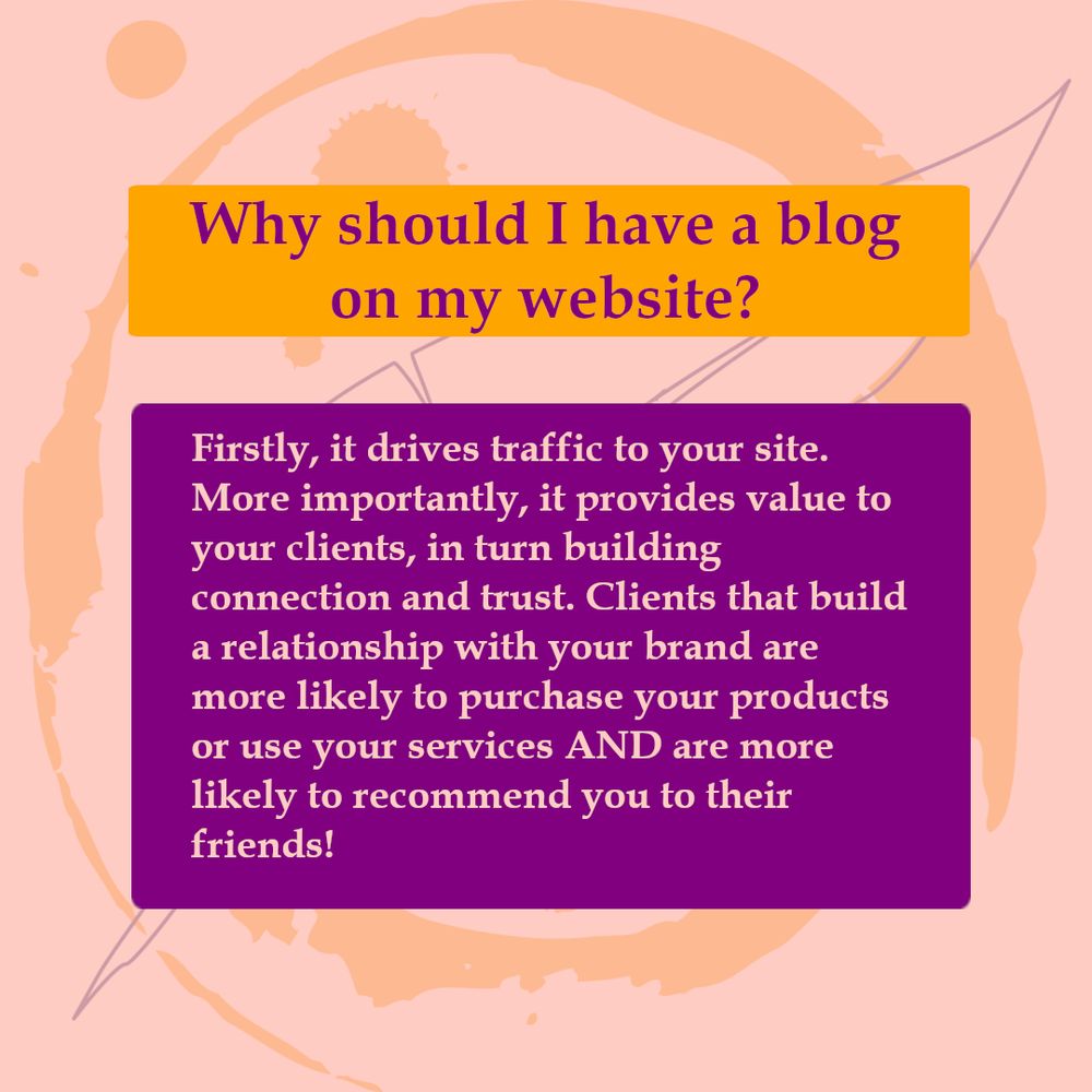 Text reads: Why should I have a blog on my website? Firstly, it drives traffic to your site. More importantly, it provides value to your clients, in turn building connection and trust. Clients that build a relationship with you your brand are more likely to purchase you products or use your services AND are more likely to recommend you to their friends!