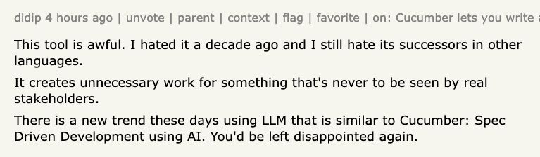 In a Hacker New comment about how much Cucumber sucks:

"There is a new trend these days using LLM that is similar to Cucumber: Spec Driven Development using AI. You'd be left disappointed again."